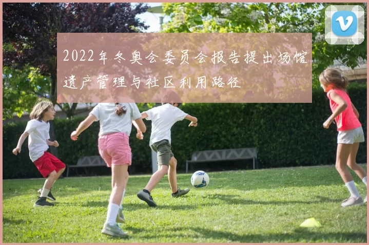 2022年冬奥会委员会报告提出场馆遗产管理与社区利用路径