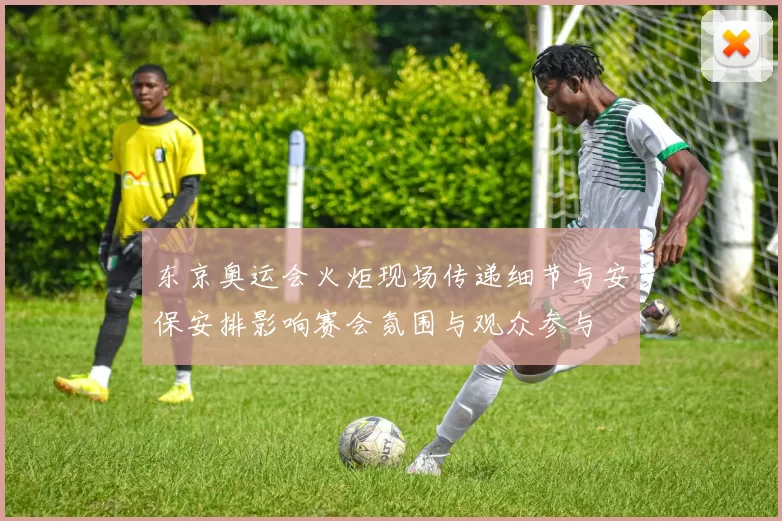 东京奥运会火炬现场传递细节与安保安排影响赛会氛围与观众参与