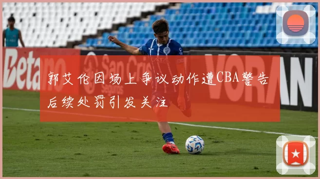 郭艾伦因场上争议动作遭CBA警告 后续处罚引发关注