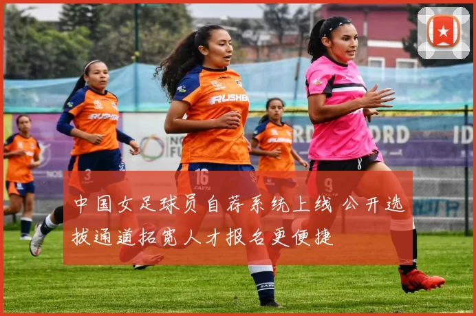 中国女足球员自荐系统上线 公开选拔通道拓宽人才报名更便捷