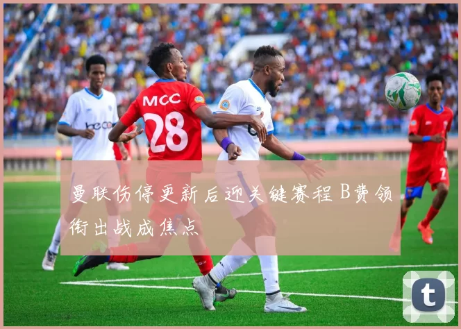 曼联伤停更新后迎关键赛程 B费领衔出战成焦点