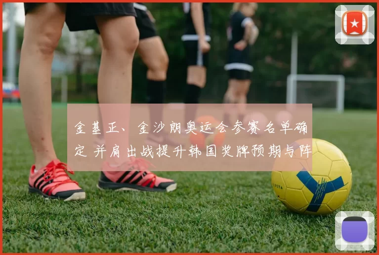 金基正、金沙朗奥运会参赛名单确定 并肩出战提升韩国奖牌预期与阵容深度