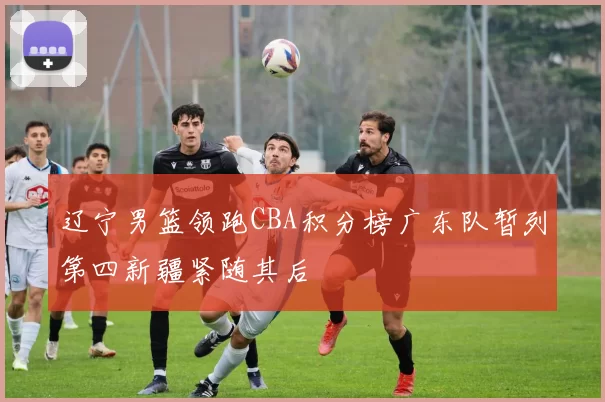 辽宁男篮领跑CBA积分榜广东队暂列第四新疆紧随其后