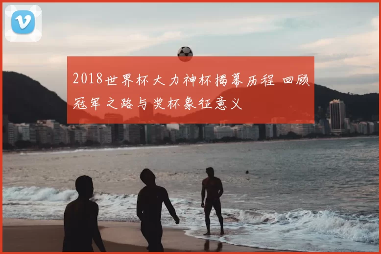 2018世界杯大力神杯揭幕历程 回顾冠军之路与奖杯象征意义