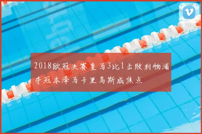 2018欧冠决赛皇马3比1击败利物浦夺冠本泽马卡里乌斯成焦点