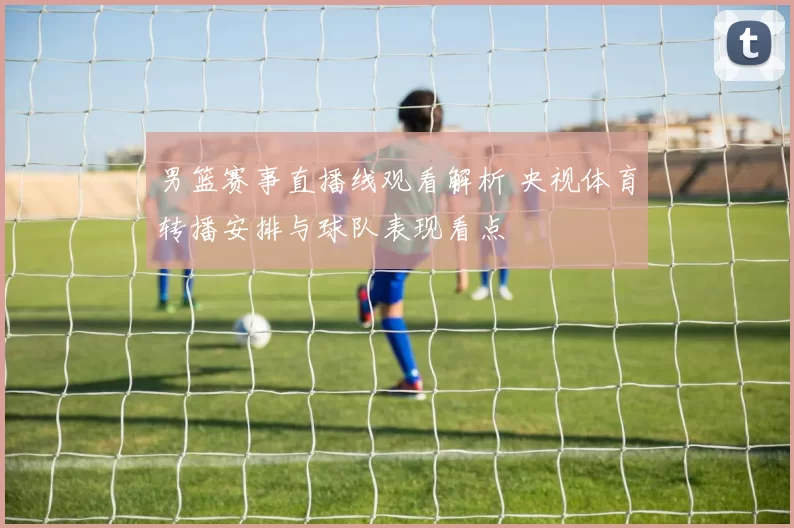 男篮赛事直播线观看解析 央视体育转播安排与球队表现看点