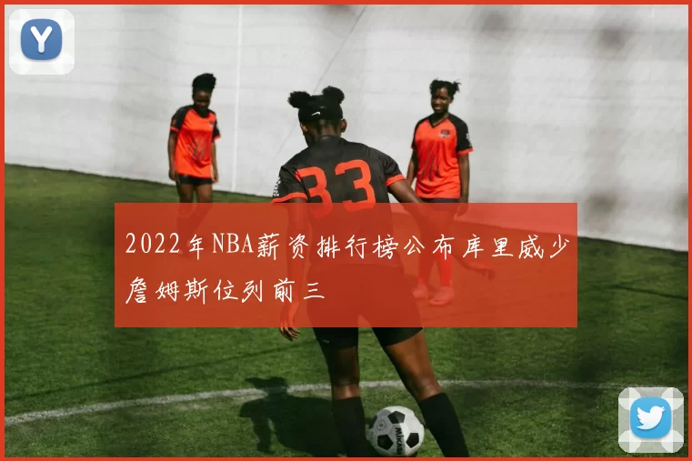 2022年NBA薪资排行榜公布库里威少詹姆斯位列前三