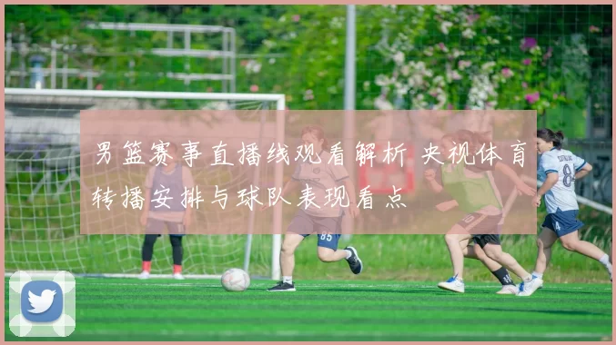 男篮赛事直播线观看解析 央视体育转播安排与球队表现看点