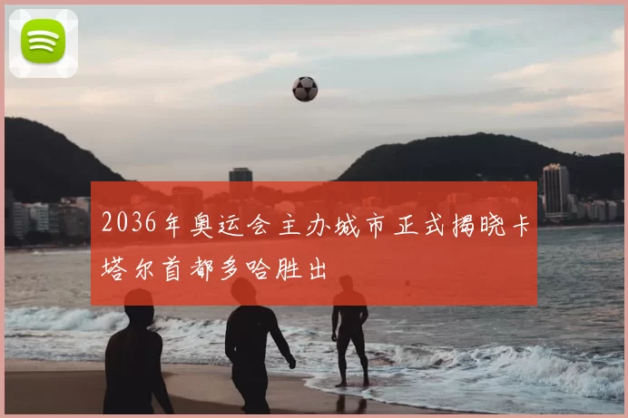 2036年奥运会主办城市正式揭晓卡塔尔首都多哈胜出