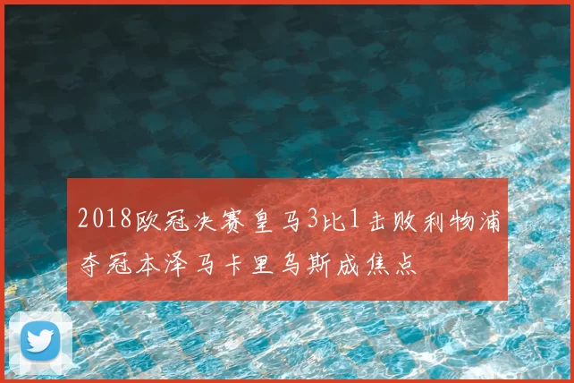 2018欧冠决赛皇马3比1击败利物浦夺冠本泽马卡里乌斯成焦点