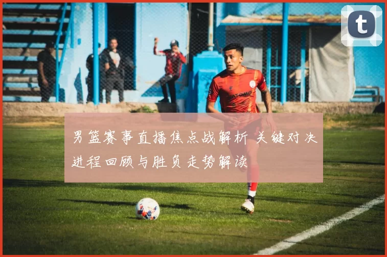 男篮赛事直播焦点战解析 关键对决进程回顾与胜负走势解读