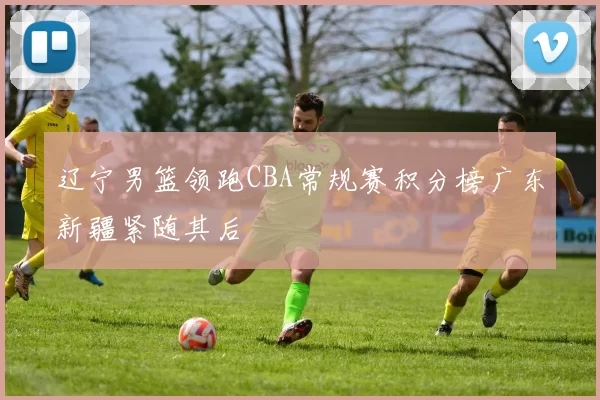 辽宁男篮领跑CBA常规赛积分榜广东新疆紧随其后