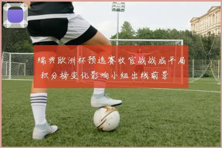 瑞典欧洲杯预选赛收官战战成平局 积分榜变化影响小组出线前景