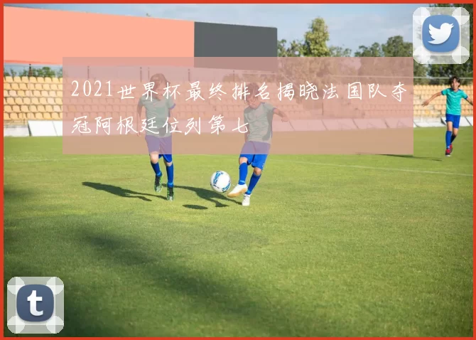 2021世界杯最终排名揭晓法国队夺冠阿根廷位列第七