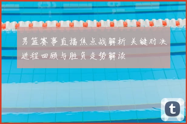 男篮赛事直播焦点战解析 关键对决进程回顾与胜负走势解读