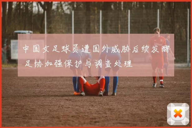 中国女足球员遭国外威胁后续发酵 足协加强保护与调查处理