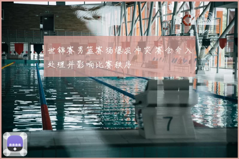世锦赛男篮赛场爆发冲突 赛会介入处理并影响比赛秩序