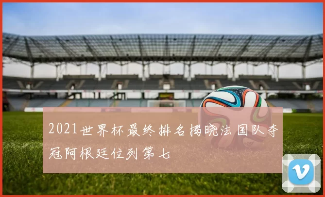 2021世界杯最终排名揭晓法国队夺冠阿根廷位列第七