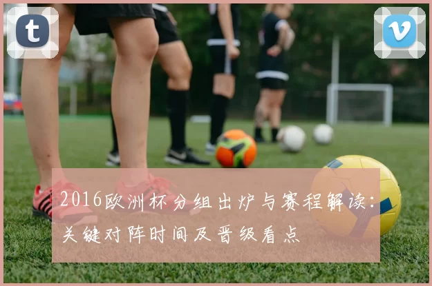 2016欧洲杯分组出炉与赛程解读：关键对阵时间及晋级看点