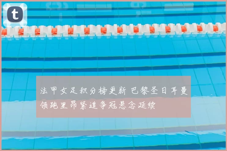 法甲女足积分榜更新 巴黎圣日耳曼领跑里昂紧追争冠悬念延续