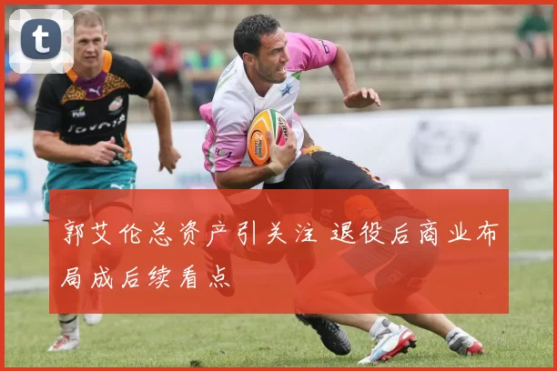 郭艾伦总资产引关注 退役后商业布局成后续看点