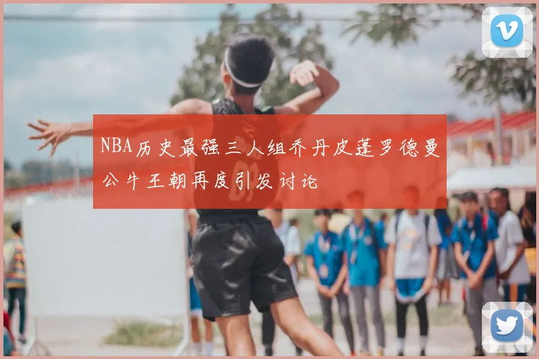 NBA历史最强三人组乔丹皮蓬罗德曼公牛王朝再度引发讨论