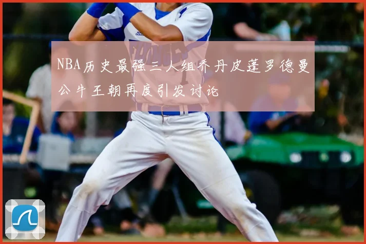 NBA历史最强三人组乔丹皮蓬罗德曼公牛王朝再度引发讨论