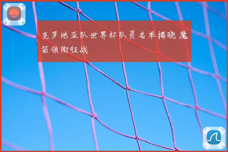 克罗地亚队世界杯队员名单揭晓 魔笛领衔征战