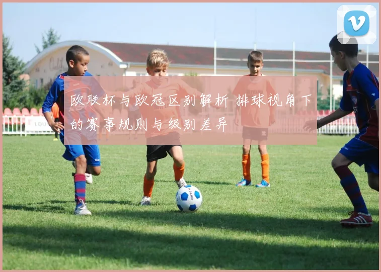 欧联杯与欧冠区别解析 排球视角下的赛事规则与级别差异