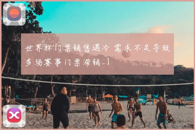 世界杯门票销售遇冷 需求不足导致多场赛事门票滞销_1